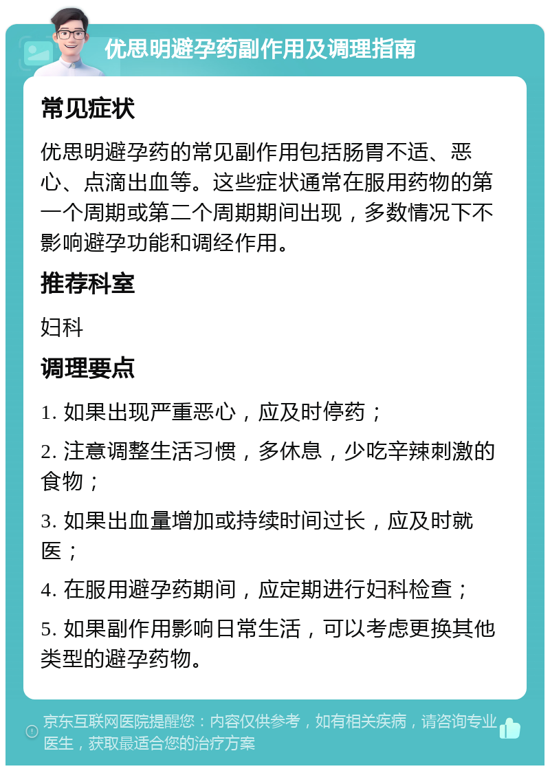 优思明避孕药副作用及调理指南 常见症状 优思明避孕药的常见副作用包括肠胃不适、恶心、点滴出血等。这些症状通常在服用药物的第一个周期或第二个周期期间出现，多数情况下不影响避孕功能和调经作用。 推荐科室 妇科 调理要点 1. 如果出现严重恶心，应及时停药； 2. 注意调整生活习惯，多休息，少吃辛辣刺激的食物； 3. 如果出血量增加或持续时间过长，应及时就医； 4. 在服用避孕药期间，应定期进行妇科检查； 5. 如果副作用影响日常生活，可以考虑更换其他类型的避孕药物。