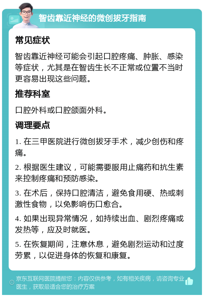 智齿靠近神经的微创拔牙指南 常见症状 智齿靠近神经可能会引起口腔疼痛、肿胀、感染等症状，尤其是在智齿生长不正常或位置不当时更容易出现这些问题。 推荐科室 口腔外科或口腔颌面外科。 调理要点 1. 在三甲医院进行微创拔牙手术，减少创伤和疼痛。 2. 根据医生建议，可能需要服用止痛药和抗生素来控制疼痛和预防感染。 3. 在术后，保持口腔清洁，避免食用硬、热或刺激性食物，以免影响伤口愈合。 4. 如果出现异常情况，如持续出血、剧烈疼痛或发热等，应及时就医。 5. 在恢复期间，注意休息，避免剧烈运动和过度劳累，以促进身体的恢复和康复。