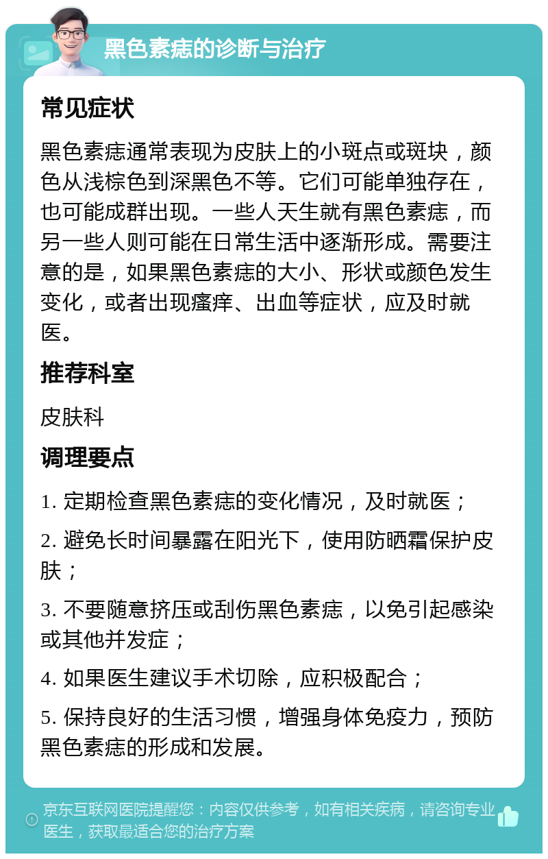 黑色素痣的诊断与治疗 常见症状 黑色素痣通常表现为皮肤上的小斑点或斑块，颜色从浅棕色到深黑色不等。它们可能单独存在，也可能成群出现。一些人天生就有黑色素痣，而另一些人则可能在日常生活中逐渐形成。需要注意的是，如果黑色素痣的大小、形状或颜色发生变化，或者出现瘙痒、出血等症状，应及时就医。 推荐科室 皮肤科 调理要点 1. 定期检查黑色素痣的变化情况，及时就医； 2. 避免长时间暴露在阳光下，使用防晒霜保护皮肤； 3. 不要随意挤压或刮伤黑色素痣，以免引起感染或其他并发症； 4. 如果医生建议手术切除，应积极配合； 5. 保持良好的生活习惯，增强身体免疫力，预防黑色素痣的形成和发展。