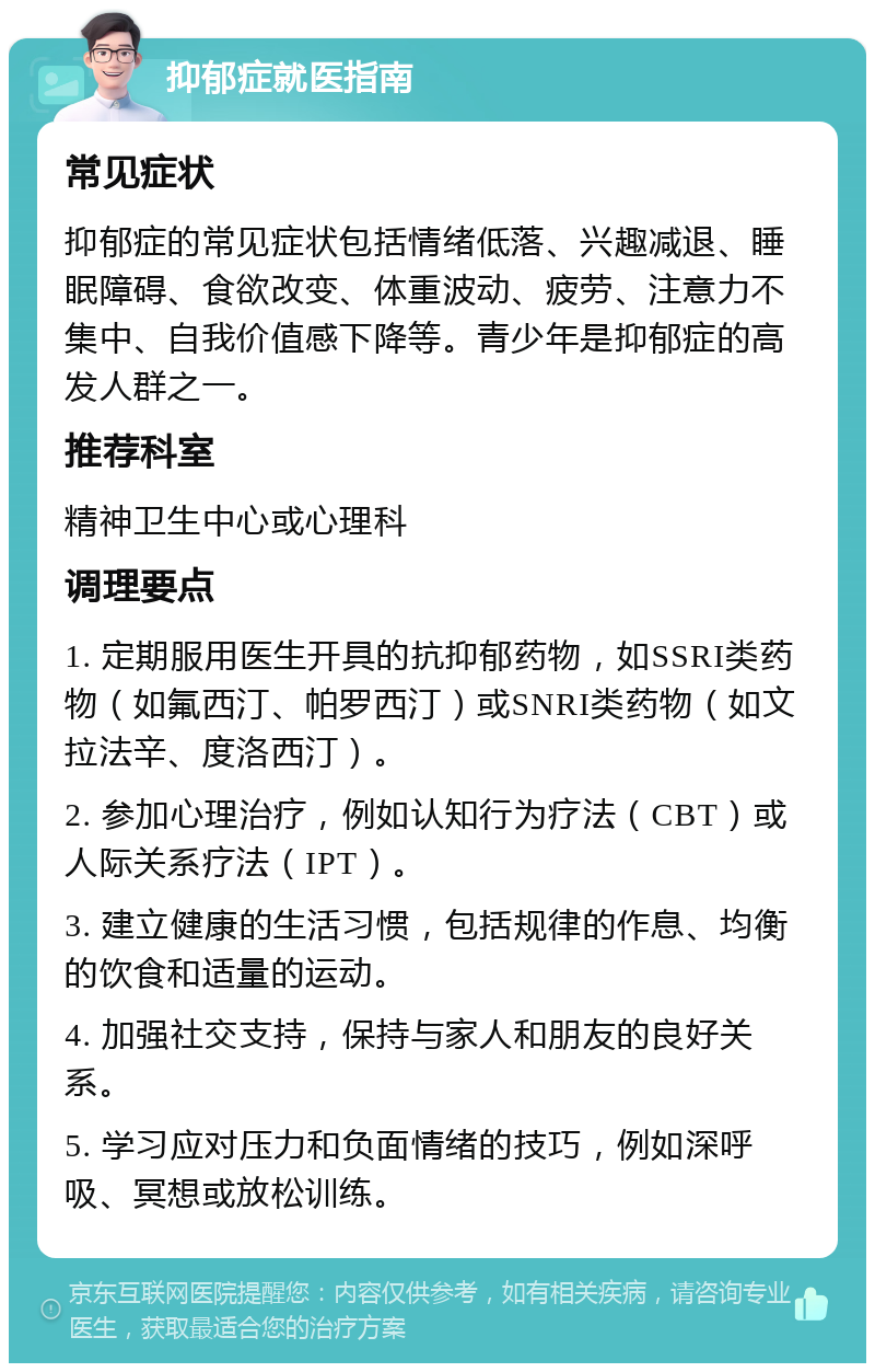 抑郁症就医指南 常见症状 抑郁症的常见症状包括情绪低落、兴趣减退、睡眠障碍、食欲改变、体重波动、疲劳、注意力不集中、自我价值感下降等。青少年是抑郁症的高发人群之一。 推荐科室 精神卫生中心或心理科 调理要点 1. 定期服用医生开具的抗抑郁药物，如SSRI类药物（如氟西汀、帕罗西汀）或SNRI类药物（如文拉法辛、度洛西汀）。 2. 参加心理治疗，例如认知行为疗法（CBT）或人际关系疗法（IPT）。 3. 建立健康的生活习惯，包括规律的作息、均衡的饮食和适量的运动。 4. 加强社交支持，保持与家人和朋友的良好关系。 5. 学习应对压力和负面情绪的技巧，例如深呼吸、冥想或放松训练。