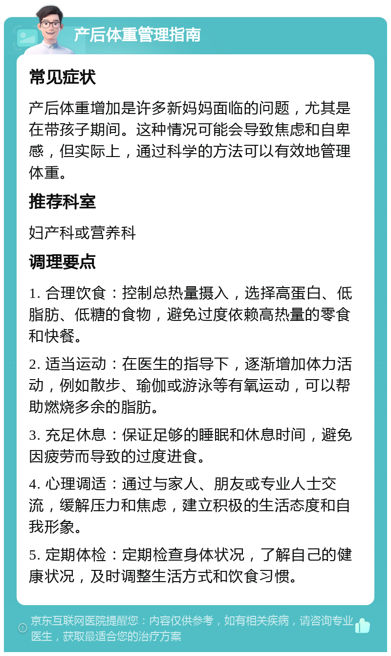 产后体重管理指南 常见症状 产后体重增加是许多新妈妈面临的问题，尤其是在带孩子期间。这种情况可能会导致焦虑和自卑感，但实际上，通过科学的方法可以有效地管理体重。 推荐科室 妇产科或营养科 调理要点 1. 合理饮食：控制总热量摄入，选择高蛋白、低脂肪、低糖的食物，避免过度依赖高热量的零食和快餐。 2. 适当运动：在医生的指导下，逐渐增加体力活动，例如散步、瑜伽或游泳等有氧运动，可以帮助燃烧多余的脂肪。 3. 充足休息：保证足够的睡眠和休息时间，避免因疲劳而导致的过度进食。 4. 心理调适：通过与家人、朋友或专业人士交流，缓解压力和焦虑，建立积极的生活态度和自我形象。 5. 定期体检：定期检查身体状况，了解自己的健康状况，及时调整生活方式和饮食习惯。