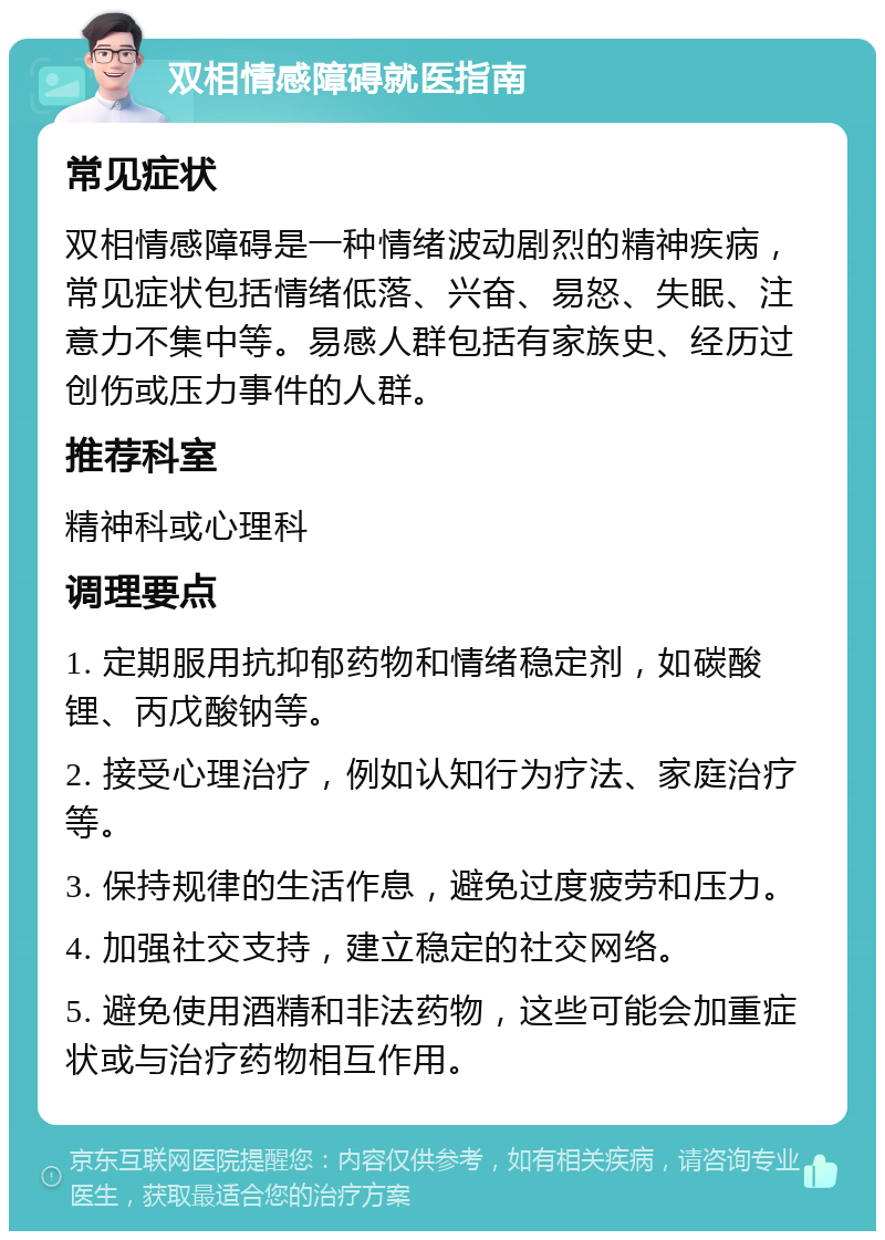 双相情感障碍就医指南 常见症状 双相情感障碍是一种情绪波动剧烈的精神疾病，常见症状包括情绪低落、兴奋、易怒、失眠、注意力不集中等。易感人群包括有家族史、经历过创伤或压力事件的人群。 推荐科室 精神科或心理科 调理要点 1. 定期服用抗抑郁药物和情绪稳定剂，如碳酸锂、丙戊酸钠等。 2. 接受心理治疗，例如认知行为疗法、家庭治疗等。 3. 保持规律的生活作息，避免过度疲劳和压力。 4. 加强社交支持，建立稳定的社交网络。 5. 避免使用酒精和非法药物，这些可能会加重症状或与治疗药物相互作用。