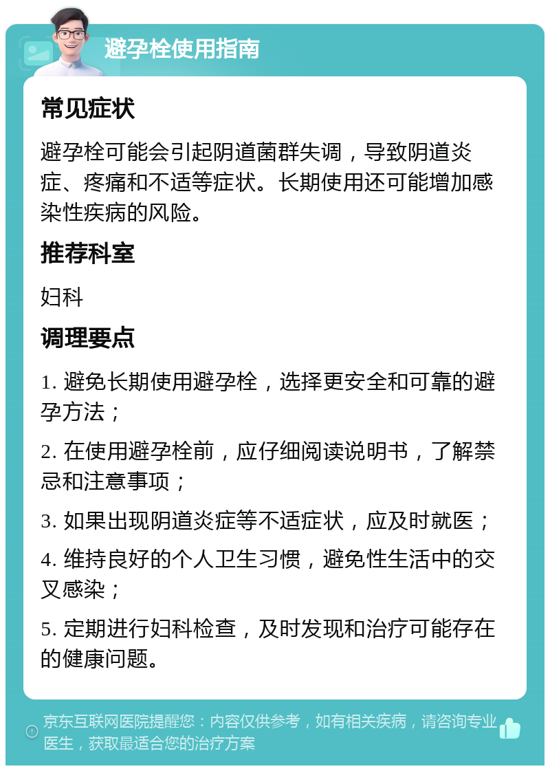 避孕栓使用指南 常见症状 避孕栓可能会引起阴道菌群失调，导致阴道炎症、疼痛和不适等症状。长期使用还可能增加感染性疾病的风险。 推荐科室 妇科 调理要点 1. 避免长期使用避孕栓，选择更安全和可靠的避孕方法； 2. 在使用避孕栓前，应仔细阅读说明书，了解禁忌和注意事项； 3. 如果出现阴道炎症等不适症状，应及时就医； 4. 维持良好的个人卫生习惯，避免性生活中的交叉感染； 5. 定期进行妇科检查，及时发现和治疗可能存在的健康问题。