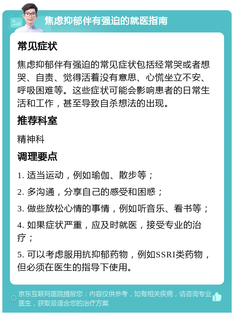 焦虑抑郁伴有强迫的就医指南 常见症状 焦虑抑郁伴有强迫的常见症状包括经常哭或者想哭、自责、觉得活着没有意思、心慌坐立不安、呼吸困难等。这些症状可能会影响患者的日常生活和工作，甚至导致自杀想法的出现。 推荐科室 精神科 调理要点 1. 适当运动，例如瑜伽、散步等； 2. 多沟通，分享自己的感受和困惑； 3. 做些放松心情的事情，例如听音乐、看书等； 4. 如果症状严重，应及时就医，接受专业的治疗； 5. 可以考虑服用抗抑郁药物，例如SSRI类药物，但必须在医生的指导下使用。