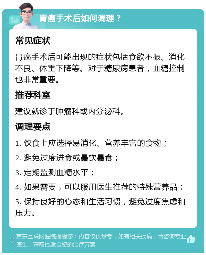 胃癌手术后如何调理？ 常见症状 胃癌手术后可能出现的症状包括食欲不振、消化不良、体重下降等。对于糖尿病患者，血糖控制也非常重要。 推荐科室 建议就诊于肿瘤科或内分泌科。 调理要点 1. 饮食上应选择易消化、营养丰富的食物； 2. 避免过度进食或暴饮暴食； 3. 定期监测血糖水平； 4. 如果需要，可以服用医生推荐的特殊营养品； 5. 保持良好的心态和生活习惯，避免过度焦虑和压力。