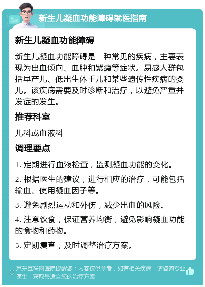 新生儿凝血功能障碍就医指南 新生儿凝血功能障碍 新生儿凝血功能障碍是一种常见的疾病，主要表现为出血倾向、血肿和紫癜等症状。易感人群包括早产儿、低出生体重儿和某些遗传性疾病的婴儿。该疾病需要及时诊断和治疗，以避免严重并发症的发生。 推荐科室 儿科或血液科 调理要点 1. 定期进行血液检查，监测凝血功能的变化。 2. 根据医生的建议，进行相应的治疗，可能包括输血、使用凝血因子等。 3. 避免剧烈运动和外伤，减少出血的风险。 4. 注意饮食，保证营养均衡，避免影响凝血功能的食物和药物。 5. 定期复查，及时调整治疗方案。