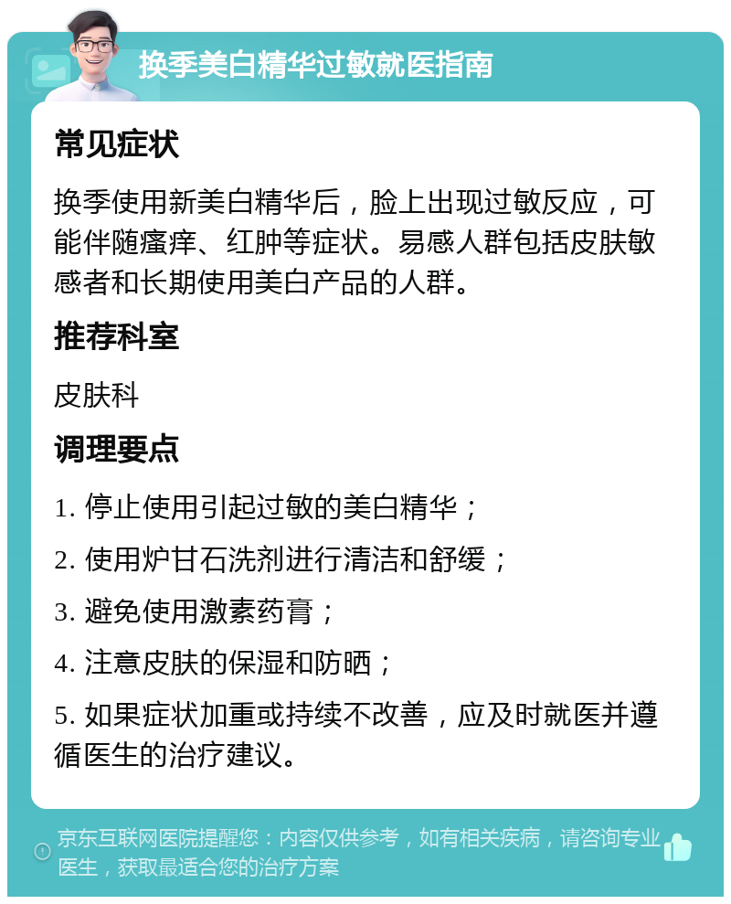 换季美白精华过敏就医指南 常见症状 换季使用新美白精华后，脸上出现过敏反应，可能伴随瘙痒、红肿等症状。易感人群包括皮肤敏感者和长期使用美白产品的人群。 推荐科室 皮肤科 调理要点 1. 停止使用引起过敏的美白精华； 2. 使用炉甘石洗剂进行清洁和舒缓； 3. 避免使用激素药膏； 4. 注意皮肤的保湿和防晒； 5. 如果症状加重或持续不改善，应及时就医并遵循医生的治疗建议。