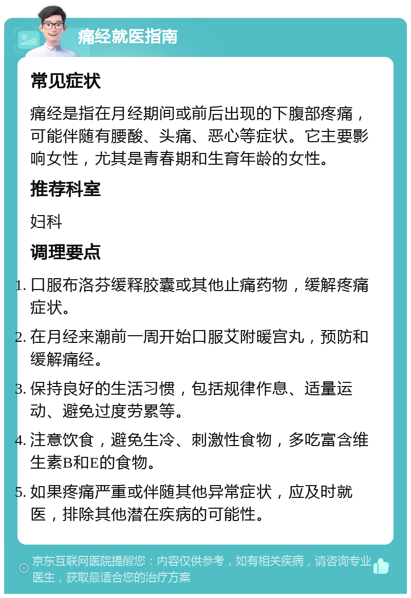 痛经就医指南 常见症状 痛经是指在月经期间或前后出现的下腹部疼痛，可能伴随有腰酸、头痛、恶心等症状。它主要影响女性，尤其是青春期和生育年龄的女性。 推荐科室 妇科 调理要点 口服布洛芬缓释胶囊或其他止痛药物，缓解疼痛症状。 在月经来潮前一周开始口服艾附暖宫丸，预防和缓解痛经。 保持良好的生活习惯，包括规律作息、适量运动、避免过度劳累等。 注意饮食，避免生冷、刺激性食物，多吃富含维生素B和E的食物。 如果疼痛严重或伴随其他异常症状，应及时就医，排除其他潜在疾病的可能性。