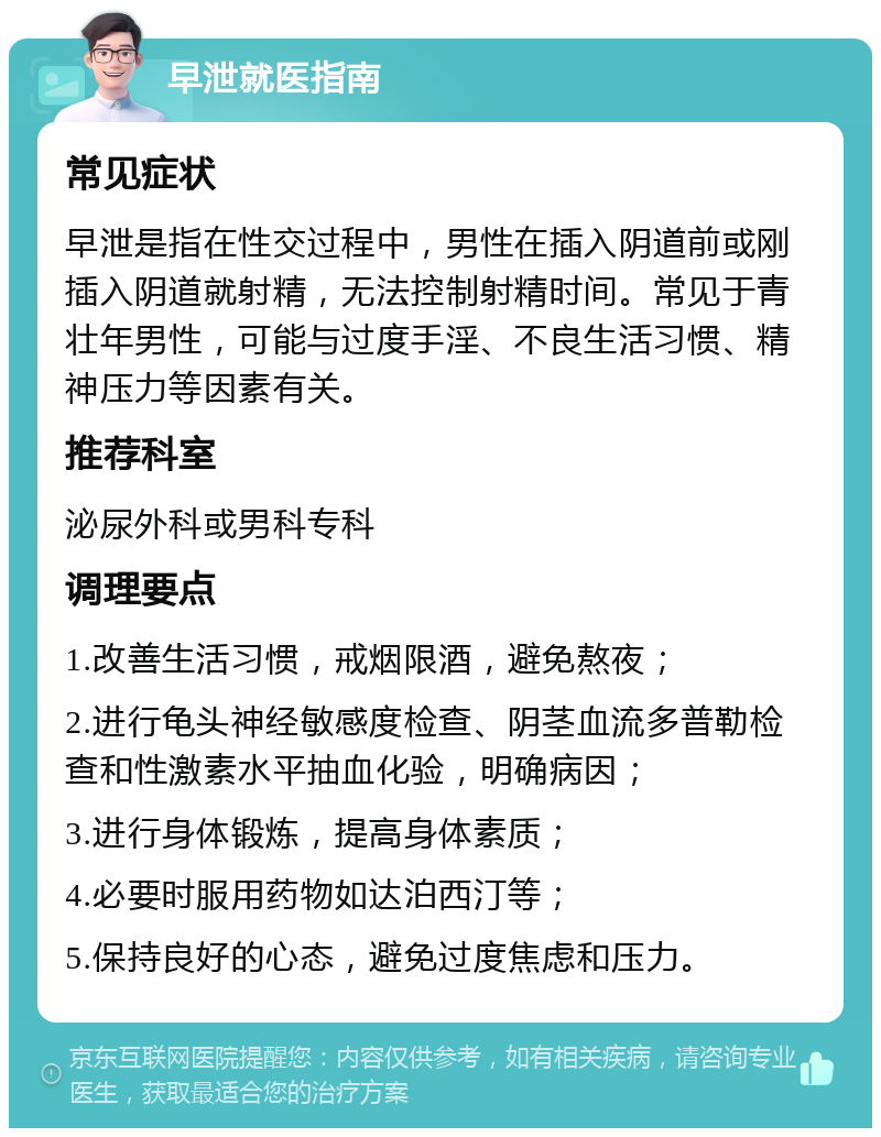 早泄就医指南 常见症状 早泄是指在性交过程中，男性在插入阴道前或刚插入阴道就射精，无法控制射精时间。常见于青壮年男性，可能与过度手淫、不良生活习惯、精神压力等因素有关。 推荐科室 泌尿外科或男科专科 调理要点 1.改善生活习惯，戒烟限酒，避免熬夜； 2.进行龟头神经敏感度检查、阴茎血流多普勒检查和性激素水平抽血化验，明确病因； 3.进行身体锻炼，提高身体素质； 4.必要时服用药物如达泊西汀等； 5.保持良好的心态，避免过度焦虑和压力。