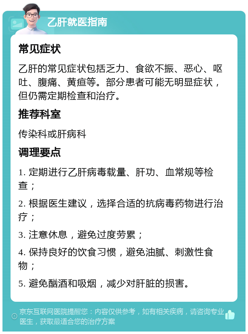 乙肝就医指南 常见症状 乙肝的常见症状包括乏力、食欲不振、恶心、呕吐、腹痛、黄疸等。部分患者可能无明显症状，但仍需定期检查和治疗。 推荐科室 传染科或肝病科 调理要点 1. 定期进行乙肝病毒载量、肝功、血常规等检查； 2. 根据医生建议，选择合适的抗病毒药物进行治疗； 3. 注意休息，避免过度劳累； 4. 保持良好的饮食习惯，避免油腻、刺激性食物； 5. 避免酗酒和吸烟，减少对肝脏的损害。