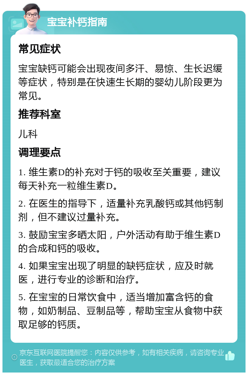 宝宝补钙指南 常见症状 宝宝缺钙可能会出现夜间多汗、易惊、生长迟缓等症状，特别是在快速生长期的婴幼儿阶段更为常见。 推荐科室 儿科 调理要点 1. 维生素D的补充对于钙的吸收至关重要，建议每天补充一粒维生素D。 2. 在医生的指导下，适量补充乳酸钙或其他钙制剂，但不建议过量补充。 3. 鼓励宝宝多晒太阳，户外活动有助于维生素D的合成和钙的吸收。 4. 如果宝宝出现了明显的缺钙症状，应及时就医，进行专业的诊断和治疗。 5. 在宝宝的日常饮食中，适当增加富含钙的食物，如奶制品、豆制品等，帮助宝宝从食物中获取足够的钙质。