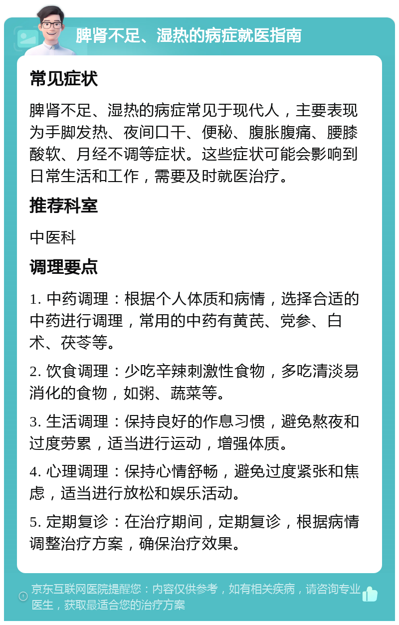 脾肾不足、湿热的病症就医指南 常见症状 脾肾不足、湿热的病症常见于现代人，主要表现为手脚发热、夜间口干、便秘、腹胀腹痛、腰膝酸软、月经不调等症状。这些症状可能会影响到日常生活和工作，需要及时就医治疗。 推荐科室 中医科 调理要点 1. 中药调理：根据个人体质和病情，选择合适的中药进行调理，常用的中药有黄芪、党参、白术、茯苓等。 2. 饮食调理：少吃辛辣刺激性食物，多吃清淡易消化的食物，如粥、蔬菜等。 3. 生活调理：保持良好的作息习惯，避免熬夜和过度劳累，适当进行运动，增强体质。 4. 心理调理：保持心情舒畅，避免过度紧张和焦虑，适当进行放松和娱乐活动。 5. 定期复诊：在治疗期间，定期复诊，根据病情调整治疗方案，确保治疗效果。