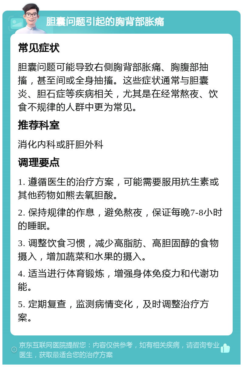 胆囊问题引起的胸背部胀痛 常见症状 胆囊问题可能导致右侧胸背部胀痛、胸腹部抽搐，甚至间或全身抽搐。这些症状通常与胆囊炎、胆石症等疾病相关，尤其是在经常熬夜、饮食不规律的人群中更为常见。 推荐科室 消化内科或肝胆外科 调理要点 1. 遵循医生的治疗方案，可能需要服用抗生素或其他药物如熊去氧胆酸。 2. 保持规律的作息，避免熬夜，保证每晚7-8小时的睡眠。 3. 调整饮食习惯，减少高脂肪、高胆固醇的食物摄入，增加蔬菜和水果的摄入。 4. 适当进行体育锻炼，增强身体免疫力和代谢功能。 5. 定期复查，监测病情变化，及时调整治疗方案。