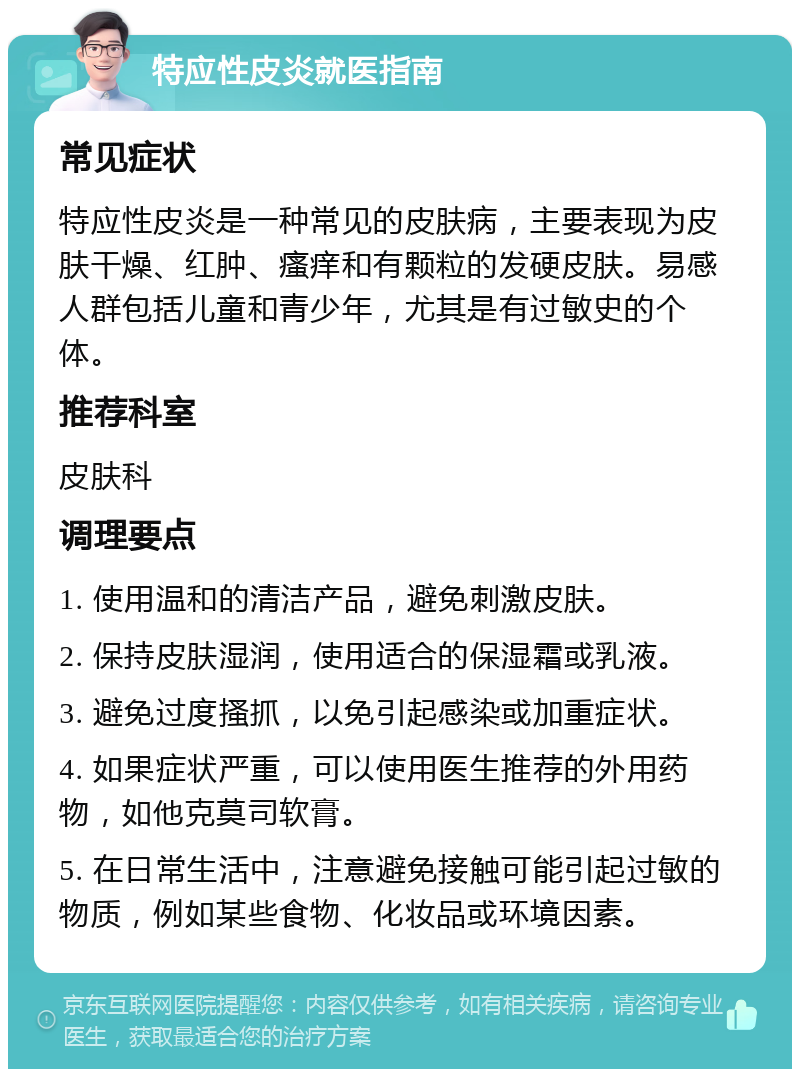 特应性皮炎就医指南 常见症状 特应性皮炎是一种常见的皮肤病，主要表现为皮肤干燥、红肿、瘙痒和有颗粒的发硬皮肤。易感人群包括儿童和青少年，尤其是有过敏史的个体。 推荐科室 皮肤科 调理要点 1. 使用温和的清洁产品，避免刺激皮肤。 2. 保持皮肤湿润，使用适合的保湿霜或乳液。 3. 避免过度搔抓，以免引起感染或加重症状。 4. 如果症状严重，可以使用医生推荐的外用药物，如他克莫司软膏。 5. 在日常生活中，注意避免接触可能引起过敏的物质，例如某些食物、化妆品或环境因素。