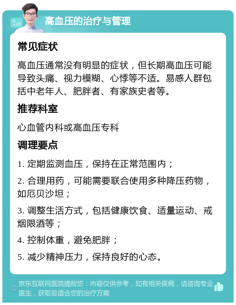 高血压的治疗与管理 常见症状 高血压通常没有明显的症状，但长期高血压可能导致头痛、视力模糊、心悸等不适。易感人群包括中老年人、肥胖者、有家族史者等。 推荐科室 心血管内科或高血压专科 调理要点 1. 定期监测血压，保持在正常范围内； 2. 合理用药，可能需要联合使用多种降压药物，如厄贝沙坦； 3. 调整生活方式，包括健康饮食、适量运动、戒烟限酒等； 4. 控制体重，避免肥胖； 5. 减少精神压力，保持良好的心态。