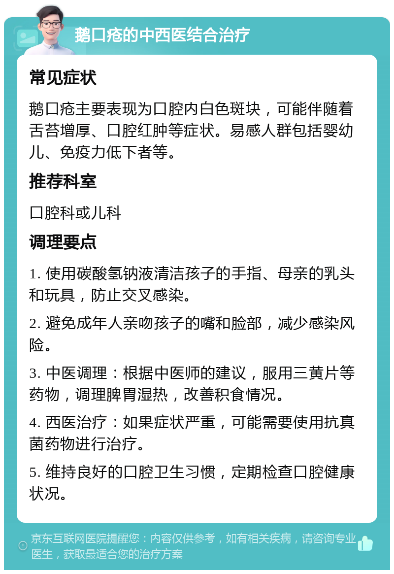 鹅口疮的中西医结合治疗 常见症状 鹅口疮主要表现为口腔内白色斑块，可能伴随着舌苔增厚、口腔红肿等症状。易感人群包括婴幼儿、免疫力低下者等。 推荐科室 口腔科或儿科 调理要点 1. 使用碳酸氢钠液清洁孩子的手指、母亲的乳头和玩具，防止交叉感染。 2. 避免成年人亲吻孩子的嘴和脸部，减少感染风险。 3. 中医调理：根据中医师的建议，服用三黄片等药物，调理脾胃湿热，改善积食情况。 4. 西医治疗：如果症状严重，可能需要使用抗真菌药物进行治疗。 5. 维持良好的口腔卫生习惯，定期检查口腔健康状况。