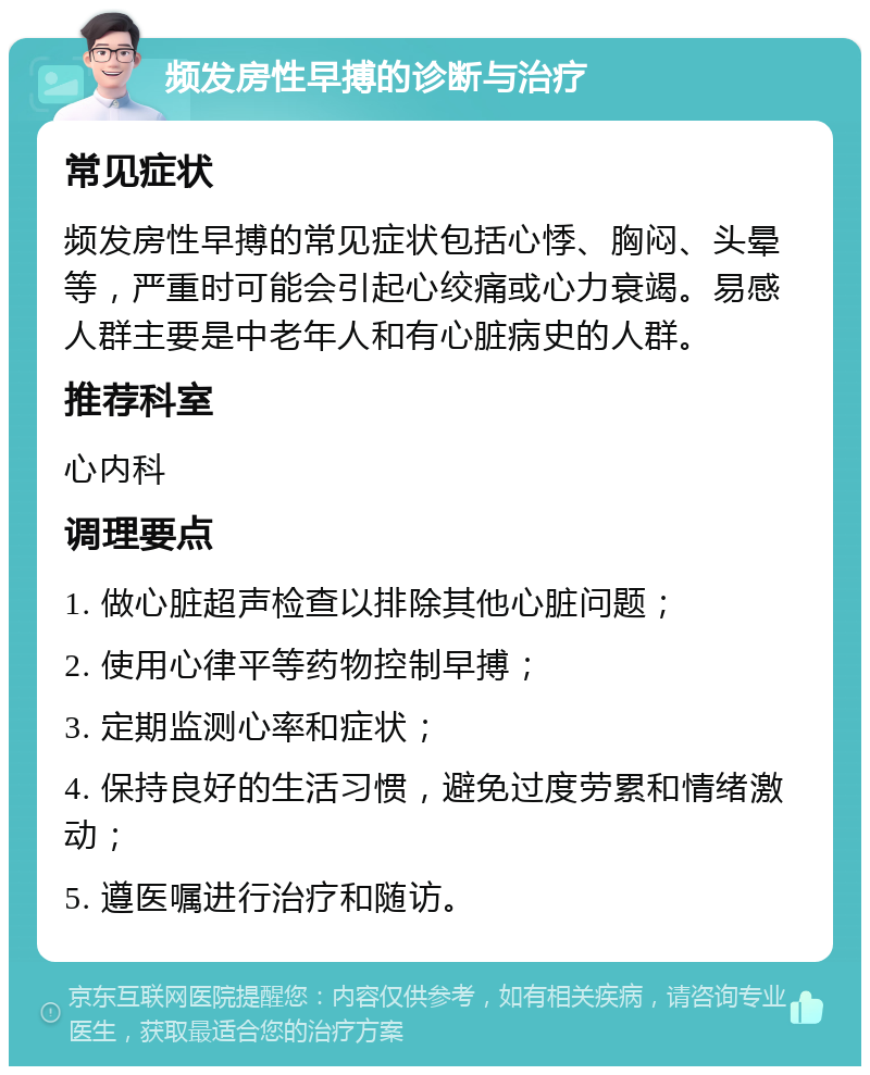 频发房性早搏的诊断与治疗 常见症状 频发房性早搏的常见症状包括心悸、胸闷、头晕等，严重时可能会引起心绞痛或心力衰竭。易感人群主要是中老年人和有心脏病史的人群。 推荐科室 心内科 调理要点 1. 做心脏超声检查以排除其他心脏问题； 2. 使用心律平等药物控制早搏； 3. 定期监测心率和症状； 4. 保持良好的生活习惯，避免过度劳累和情绪激动； 5. 遵医嘱进行治疗和随访。