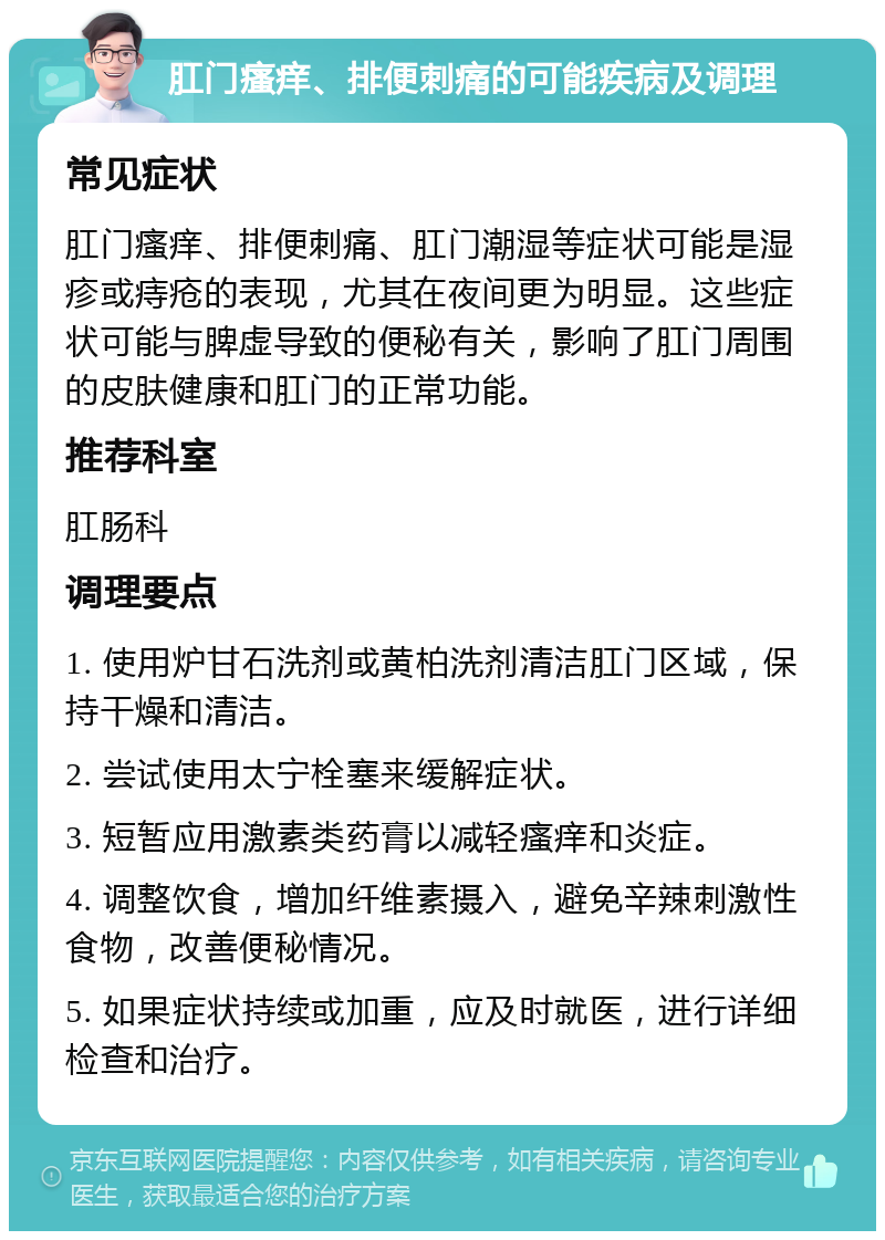 肛门瘙痒、排便刺痛的可能疾病及调理 常见症状 肛门瘙痒、排便刺痛、肛门潮湿等症状可能是湿疹或痔疮的表现，尤其在夜间更为明显。这些症状可能与脾虚导致的便秘有关，影响了肛门周围的皮肤健康和肛门的正常功能。 推荐科室 肛肠科 调理要点 1. 使用炉甘石洗剂或黄柏洗剂清洁肛门区域，保持干燥和清洁。 2. 尝试使用太宁栓塞来缓解症状。 3. 短暂应用激素类药膏以减轻瘙痒和炎症。 4. 调整饮食，增加纤维素摄入，避免辛辣刺激性食物，改善便秘情况。 5. 如果症状持续或加重，应及时就医，进行详细检查和治疗。