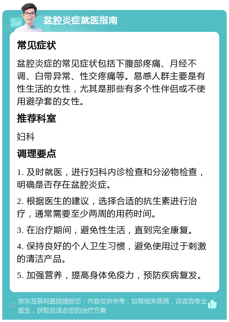 盆腔炎症就医指南 常见症状 盆腔炎症的常见症状包括下腹部疼痛、月经不调、白带异常、性交疼痛等。易感人群主要是有性生活的女性，尤其是那些有多个性伴侣或不使用避孕套的女性。 推荐科室 妇科 调理要点 1. 及时就医，进行妇科内诊检查和分泌物检查，明确是否存在盆腔炎症。 2. 根据医生的建议，选择合适的抗生素进行治疗，通常需要至少两周的用药时间。 3. 在治疗期间，避免性生活，直到完全康复。 4. 保持良好的个人卫生习惯，避免使用过于刺激的清洁产品。 5. 加强营养，提高身体免疫力，预防疾病复发。