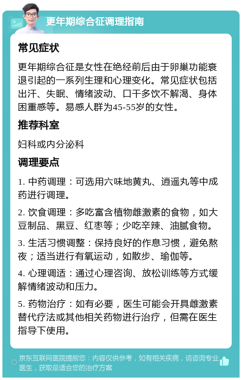 更年期综合征调理指南 常见症状 更年期综合征是女性在绝经前后由于卵巢功能衰退引起的一系列生理和心理变化。常见症状包括出汗、失眠、情绪波动、口干多饮不解渴、身体困重感等。易感人群为45-55岁的女性。 推荐科室 妇科或内分泌科 调理要点 1. 中药调理：可选用六味地黄丸、逍遥丸等中成药进行调理。 2. 饮食调理：多吃富含植物雌激素的食物，如大豆制品、黑豆、红枣等；少吃辛辣、油腻食物。 3. 生活习惯调整：保持良好的作息习惯，避免熬夜；适当进行有氧运动，如散步、瑜伽等。 4. 心理调适：通过心理咨询、放松训练等方式缓解情绪波动和压力。 5. 药物治疗：如有必要，医生可能会开具雌激素替代疗法或其他相关药物进行治疗，但需在医生指导下使用。