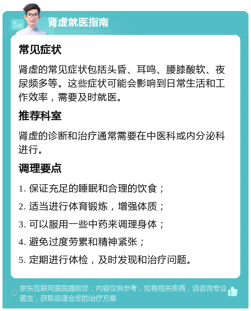 肾虚就医指南 常见症状 肾虚的常见症状包括头昏、耳鸣、腰膝酸软、夜尿频多等。这些症状可能会影响到日常生活和工作效率，需要及时就医。 推荐科室 肾虚的诊断和治疗通常需要在中医科或内分泌科进行。 调理要点 1. 保证充足的睡眠和合理的饮食； 2. 适当进行体育锻炼，增强体质； 3. 可以服用一些中药来调理身体； 4. 避免过度劳累和精神紧张； 5. 定期进行体检，及时发现和治疗问题。