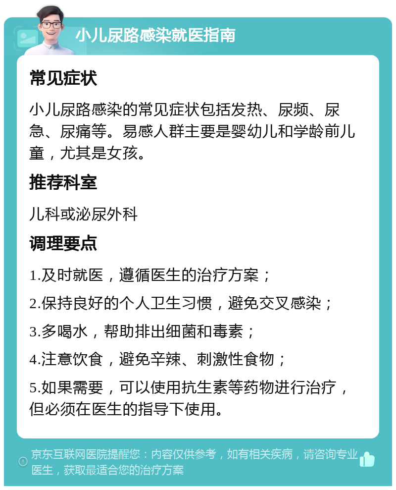 小儿尿路感染就医指南 常见症状 小儿尿路感染的常见症状包括发热、尿频、尿急、尿痛等。易感人群主要是婴幼儿和学龄前儿童，尤其是女孩。 推荐科室 儿科或泌尿外科 调理要点 1.及时就医，遵循医生的治疗方案； 2.保持良好的个人卫生习惯，避免交叉感染； 3.多喝水，帮助排出细菌和毒素； 4.注意饮食，避免辛辣、刺激性食物； 5.如果需要，可以使用抗生素等药物进行治疗，但必须在医生的指导下使用。