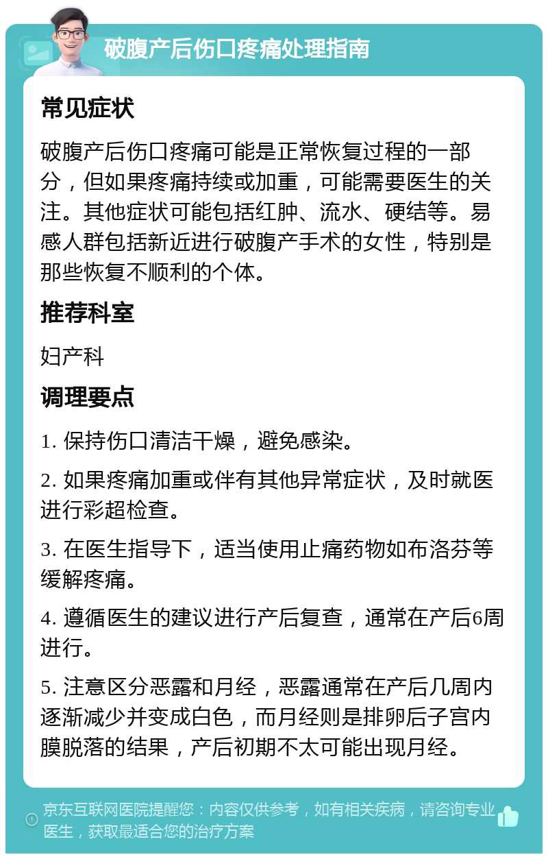 破腹产后伤口疼痛处理指南 常见症状 破腹产后伤口疼痛可能是正常恢复过程的一部分，但如果疼痛持续或加重，可能需要医生的关注。其他症状可能包括红肿、流水、硬结等。易感人群包括新近进行破腹产手术的女性，特别是那些恢复不顺利的个体。 推荐科室 妇产科 调理要点 1. 保持伤口清洁干燥，避免感染。 2. 如果疼痛加重或伴有其他异常症状，及时就医进行彩超检查。 3. 在医生指导下，适当使用止痛药物如布洛芬等缓解疼痛。 4. 遵循医生的建议进行产后复查，通常在产后6周进行。 5. 注意区分恶露和月经，恶露通常在产后几周内逐渐减少并变成白色，而月经则是排卵后子宫内膜脱落的结果，产后初期不太可能出现月经。