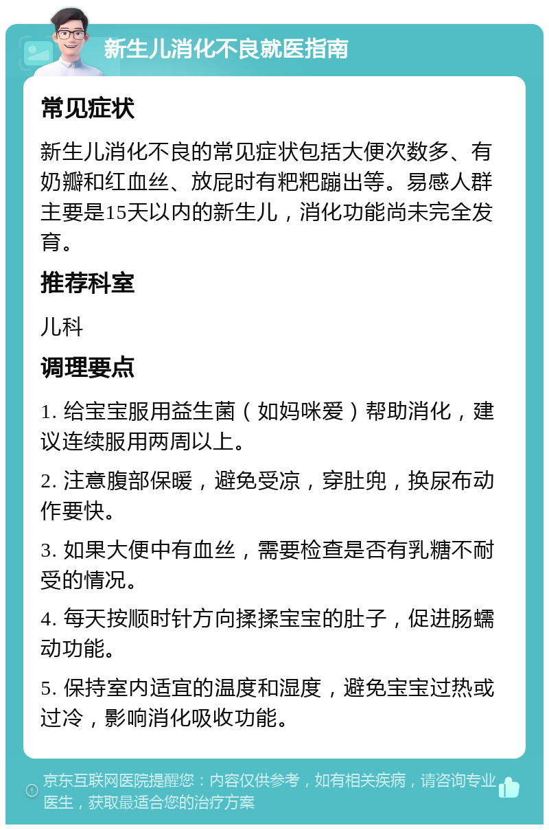 新生儿消化不良就医指南 常见症状 新生儿消化不良的常见症状包括大便次数多、有奶瓣和红血丝、放屁时有粑粑蹦出等。易感人群主要是15天以内的新生儿，消化功能尚未完全发育。 推荐科室 儿科 调理要点 1. 给宝宝服用益生菌（如妈咪爱）帮助消化，建议连续服用两周以上。 2. 注意腹部保暖，避免受凉，穿肚兜，换尿布动作要快。 3. 如果大便中有血丝，需要检查是否有乳糖不耐受的情况。 4. 每天按顺时针方向揉揉宝宝的肚子，促进肠蠕动功能。 5. 保持室内适宜的温度和湿度，避免宝宝过热或过冷，影响消化吸收功能。