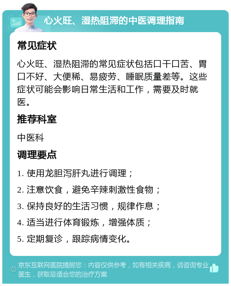 心火旺、湿热阻滞的中医调理指南 常见症状 心火旺、湿热阻滞的常见症状包括口干口苦、胃口不好、大便稀、易疲劳、睡眠质量差等。这些症状可能会影响日常生活和工作，需要及时就医。 推荐科室 中医科 调理要点 1. 使用龙胆泻肝丸进行调理； 2. 注意饮食，避免辛辣刺激性食物； 3. 保持良好的生活习惯，规律作息； 4. 适当进行体育锻炼，增强体质； 5. 定期复诊，跟踪病情变化。