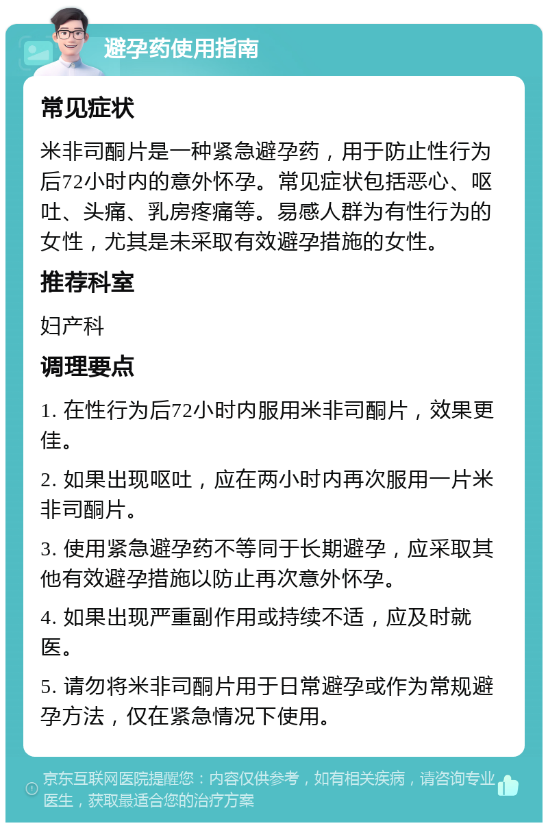 避孕药使用指南 常见症状 米非司酮片是一种紧急避孕药，用于防止性行为后72小时内的意外怀孕。常见症状包括恶心、呕吐、头痛、乳房疼痛等。易感人群为有性行为的女性，尤其是未采取有效避孕措施的女性。 推荐科室 妇产科 调理要点 1. 在性行为后72小时内服用米非司酮片，效果更佳。 2. 如果出现呕吐，应在两小时内再次服用一片米非司酮片。 3. 使用紧急避孕药不等同于长期避孕，应采取其他有效避孕措施以防止再次意外怀孕。 4. 如果出现严重副作用或持续不适，应及时就医。 5. 请勿将米非司酮片用于日常避孕或作为常规避孕方法，仅在紧急情况下使用。