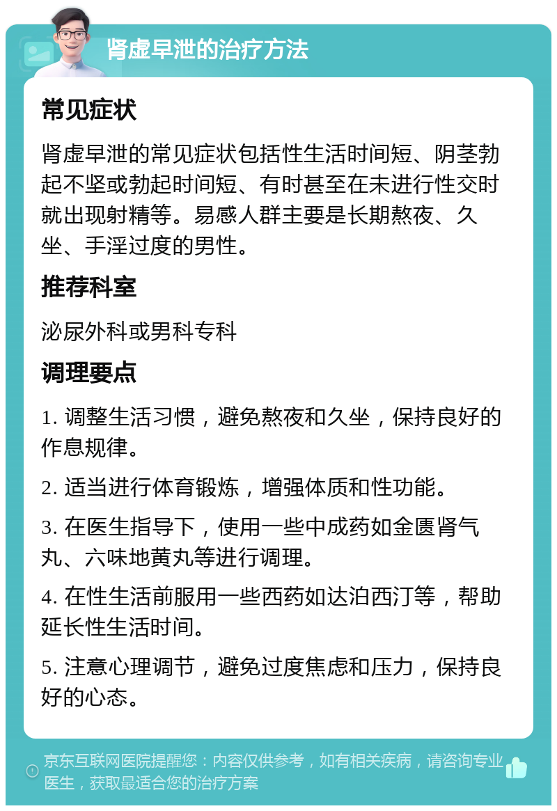 肾虚早泄的治疗方法 常见症状 肾虚早泄的常见症状包括性生活时间短、阴茎勃起不坚或勃起时间短、有时甚至在未进行性交时就出现射精等。易感人群主要是长期熬夜、久坐、手淫过度的男性。 推荐科室 泌尿外科或男科专科 调理要点 1. 调整生活习惯，避免熬夜和久坐，保持良好的作息规律。 2. 适当进行体育锻炼，增强体质和性功能。 3. 在医生指导下，使用一些中成药如金匮肾气丸、六味地黄丸等进行调理。 4. 在性生活前服用一些西药如达泊西汀等，帮助延长性生活时间。 5. 注意心理调节，避免过度焦虑和压力，保持良好的心态。