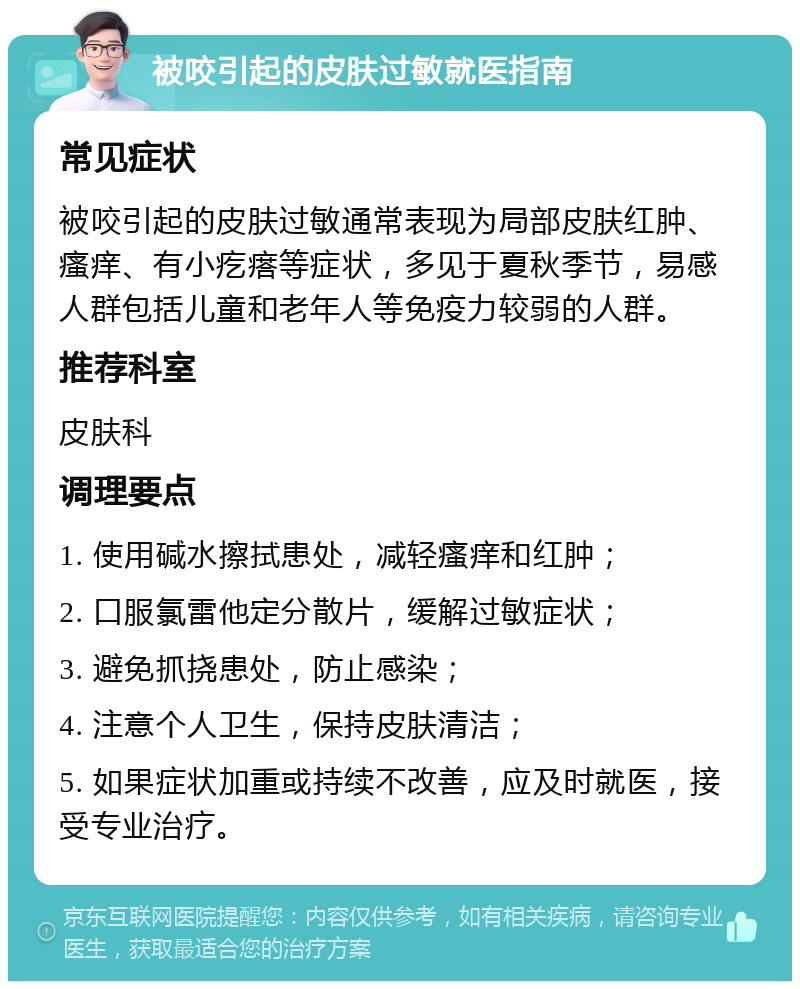 被咬引起的皮肤过敏就医指南 常见症状 被咬引起的皮肤过敏通常表现为局部皮肤红肿、瘙痒、有小疙瘩等症状，多见于夏秋季节，易感人群包括儿童和老年人等免疫力较弱的人群。 推荐科室 皮肤科 调理要点 1. 使用碱水擦拭患处，减轻瘙痒和红肿； 2. 口服氯雷他定分散片，缓解过敏症状； 3. 避免抓挠患处，防止感染； 4. 注意个人卫生，保持皮肤清洁； 5. 如果症状加重或持续不改善，应及时就医，接受专业治疗。