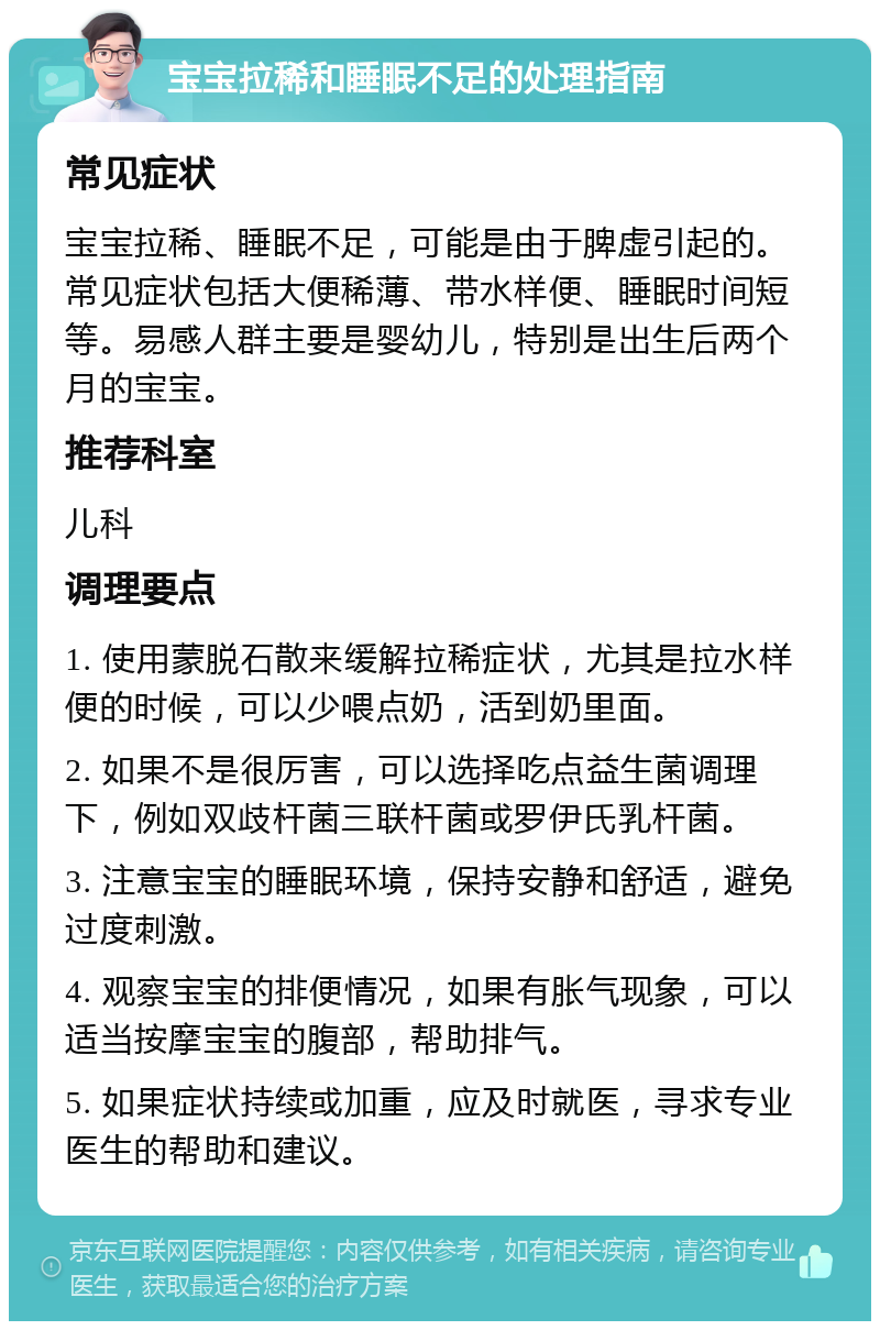 宝宝拉稀和睡眠不足的处理指南 常见症状 宝宝拉稀、睡眠不足，可能是由于脾虚引起的。常见症状包括大便稀薄、带水样便、睡眠时间短等。易感人群主要是婴幼儿，特别是出生后两个月的宝宝。 推荐科室 儿科 调理要点 1. 使用蒙脱石散来缓解拉稀症状，尤其是拉水样便的时候，可以少喂点奶，活到奶里面。 2. 如果不是很厉害，可以选择吃点益生菌调理下，例如双歧杆菌三联杆菌或罗伊氏乳杆菌。 3. 注意宝宝的睡眠环境，保持安静和舒适，避免过度刺激。 4. 观察宝宝的排便情况，如果有胀气现象，可以适当按摩宝宝的腹部，帮助排气。 5. 如果症状持续或加重，应及时就医，寻求专业医生的帮助和建议。