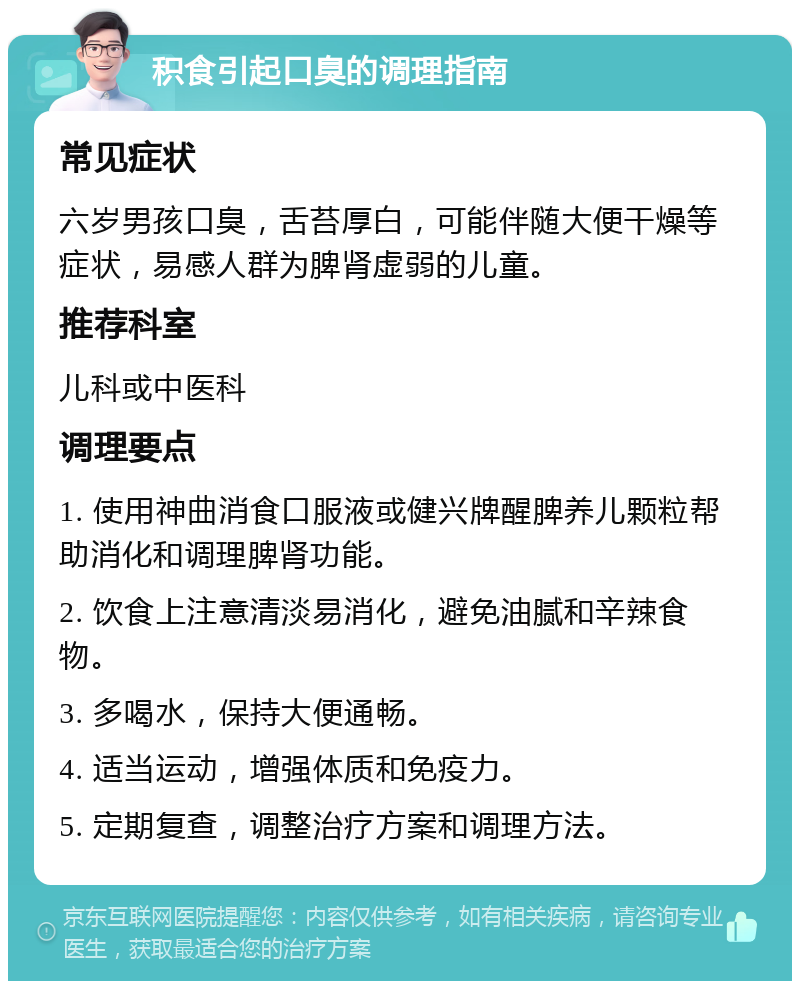 积食引起口臭的调理指南 常见症状 六岁男孩口臭，舌苔厚白，可能伴随大便干燥等症状，易感人群为脾肾虚弱的儿童。 推荐科室 儿科或中医科 调理要点 1. 使用神曲消食口服液或健兴牌醒脾养儿颗粒帮助消化和调理脾肾功能。 2. 饮食上注意清淡易消化，避免油腻和辛辣食物。 3. 多喝水，保持大便通畅。 4. 适当运动，增强体质和免疫力。 5. 定期复查，调整治疗方案和调理方法。