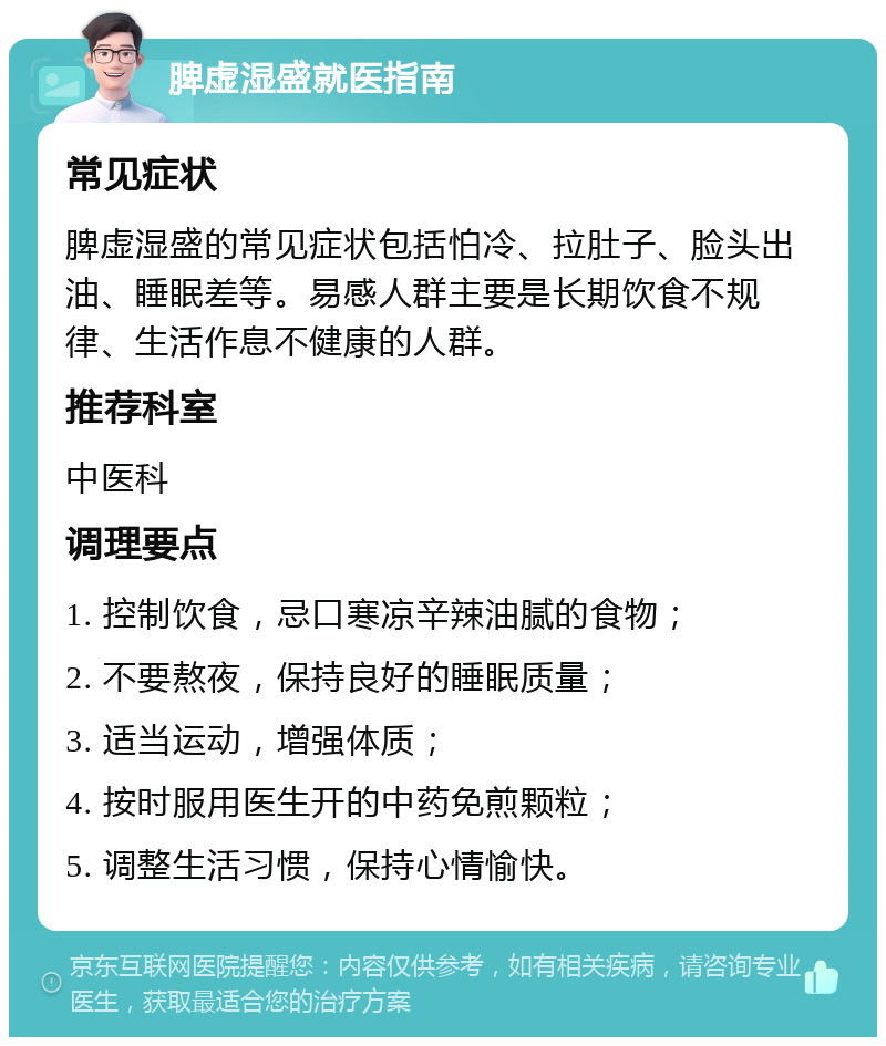 脾虚湿盛就医指南 常见症状 脾虚湿盛的常见症状包括怕冷、拉肚子、脸头出油、睡眠差等。易感人群主要是长期饮食不规律、生活作息不健康的人群。 推荐科室 中医科 调理要点 1. 控制饮食，忌口寒凉辛辣油腻的食物； 2. 不要熬夜，保持良好的睡眠质量； 3. 适当运动，增强体质； 4. 按时服用医生开的中药免煎颗粒； 5. 调整生活习惯，保持心情愉快。