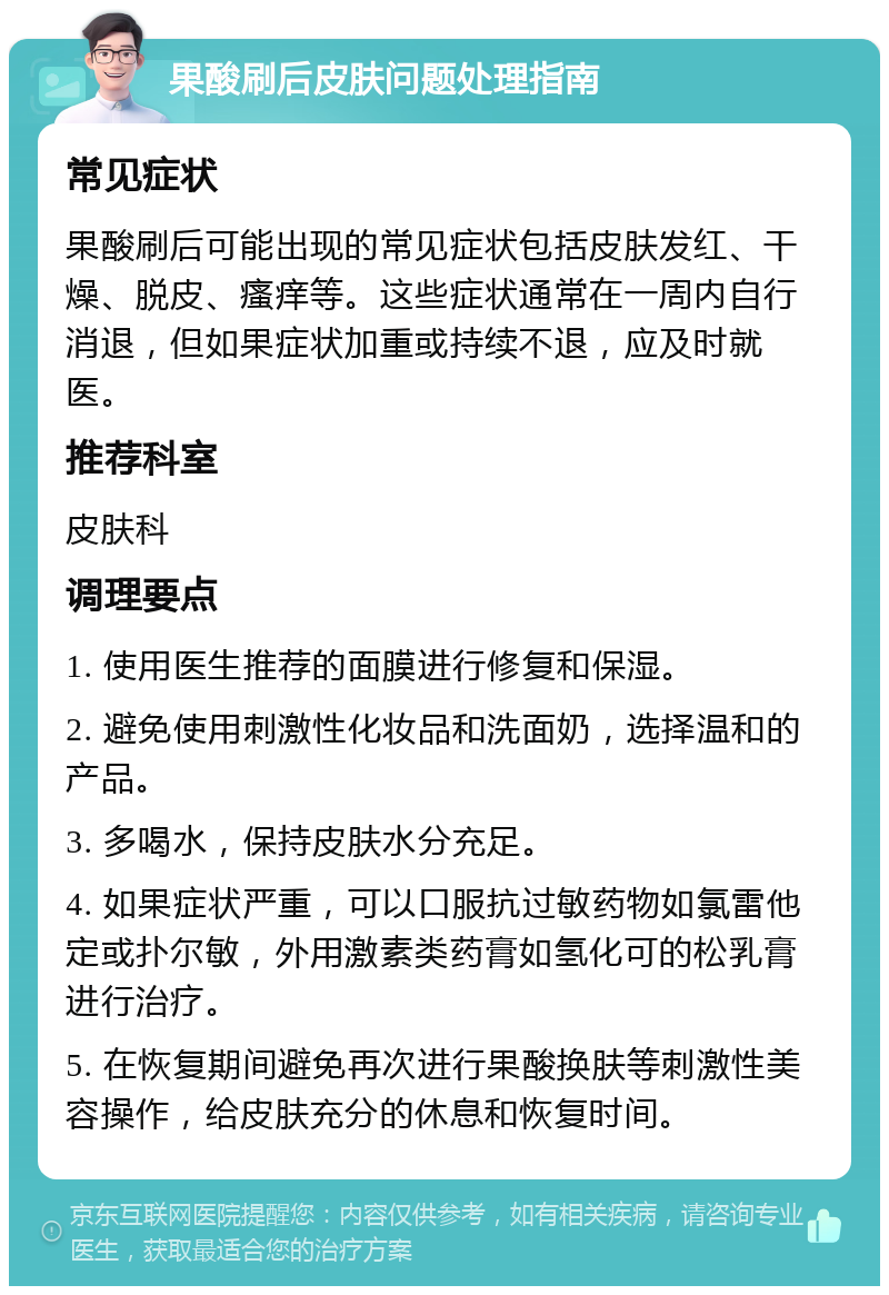 果酸刷后皮肤问题处理指南 常见症状 果酸刷后可能出现的常见症状包括皮肤发红、干燥、脱皮、瘙痒等。这些症状通常在一周内自行消退，但如果症状加重或持续不退，应及时就医。 推荐科室 皮肤科 调理要点 1. 使用医生推荐的面膜进行修复和保湿。 2. 避免使用刺激性化妆品和洗面奶，选择温和的产品。 3. 多喝水，保持皮肤水分充足。 4. 如果症状严重，可以口服抗过敏药物如氯雷他定或扑尔敏，外用激素类药膏如氢化可的松乳膏进行治疗。 5. 在恢复期间避免再次进行果酸换肤等刺激性美容操作，给皮肤充分的休息和恢复时间。