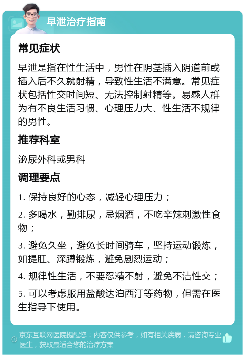 早泄治疗指南 常见症状 早泄是指在性生活中，男性在阴茎插入阴道前或插入后不久就射精，导致性生活不满意。常见症状包括性交时间短、无法控制射精等。易感人群为有不良生活习惯、心理压力大、性生活不规律的男性。 推荐科室 泌尿外科或男科 调理要点 1. 保持良好的心态，减轻心理压力； 2. 多喝水，勤排尿，忌烟酒，不吃辛辣刺激性食物； 3. 避免久坐，避免长时间骑车，坚持运动锻炼，如提肛、深蹲锻炼，避免剧烈运动； 4. 规律性生活，不要忍精不射，避免不洁性交； 5. 可以考虑服用盐酸达泊西汀等药物，但需在医生指导下使用。