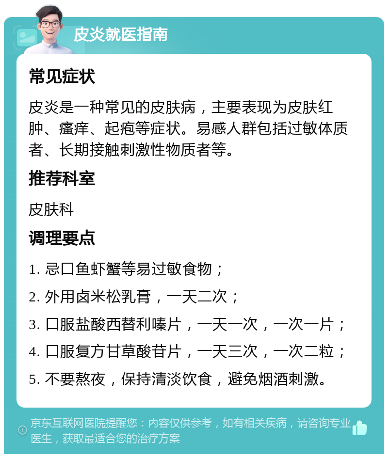 皮炎就医指南 常见症状 皮炎是一种常见的皮肤病，主要表现为皮肤红肿、瘙痒、起疱等症状。易感人群包括过敏体质者、长期接触刺激性物质者等。 推荐科室 皮肤科 调理要点 1. 忌口鱼虾蟹等易过敏食物； 2. 外用卤米松乳膏，一天二次； 3. 口服盐酸西替利嗪片，一天一次，一次一片； 4. 口服复方甘草酸苷片，一天三次，一次二粒； 5. 不要熬夜，保持清淡饮食，避免烟酒刺激。