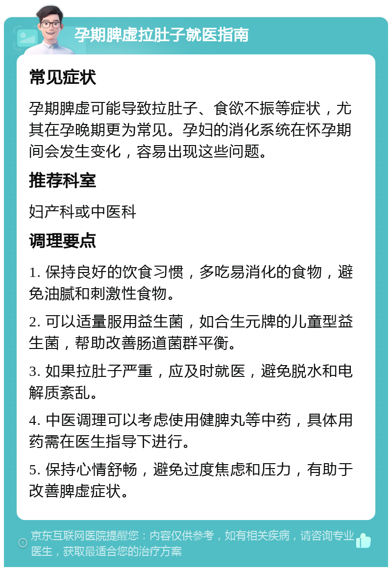 孕期脾虚拉肚子就医指南 常见症状 孕期脾虚可能导致拉肚子、食欲不振等症状，尤其在孕晚期更为常见。孕妇的消化系统在怀孕期间会发生变化，容易出现这些问题。 推荐科室 妇产科或中医科 调理要点 1. 保持良好的饮食习惯，多吃易消化的食物，避免油腻和刺激性食物。 2. 可以适量服用益生菌，如合生元牌的儿童型益生菌，帮助改善肠道菌群平衡。 3. 如果拉肚子严重，应及时就医，避免脱水和电解质紊乱。 4. 中医调理可以考虑使用健脾丸等中药，具体用药需在医生指导下进行。 5. 保持心情舒畅，避免过度焦虑和压力，有助于改善脾虚症状。