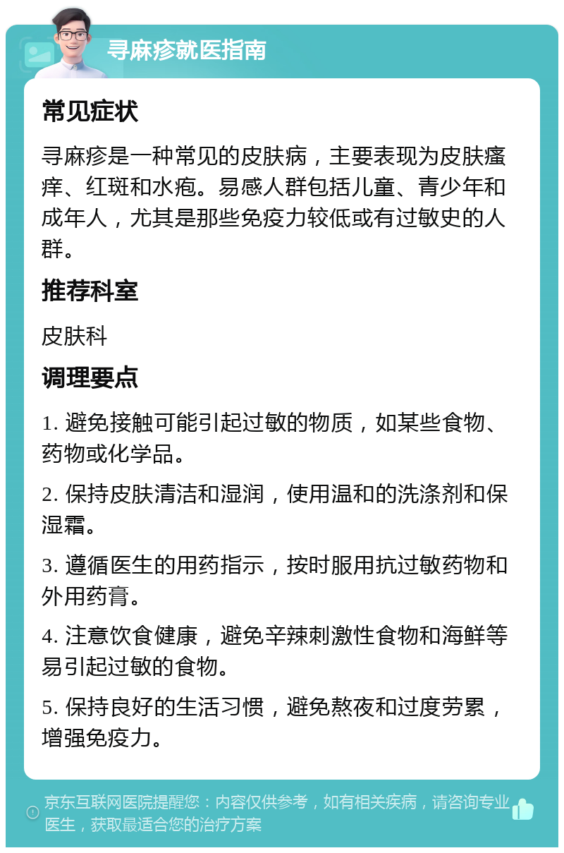 寻麻疹就医指南 常见症状 寻麻疹是一种常见的皮肤病，主要表现为皮肤瘙痒、红斑和水疱。易感人群包括儿童、青少年和成年人，尤其是那些免疫力较低或有过敏史的人群。 推荐科室 皮肤科 调理要点 1. 避免接触可能引起过敏的物质，如某些食物、药物或化学品。 2. 保持皮肤清洁和湿润，使用温和的洗涤剂和保湿霜。 3. 遵循医生的用药指示，按时服用抗过敏药物和外用药膏。 4. 注意饮食健康，避免辛辣刺激性食物和海鲜等易引起过敏的食物。 5. 保持良好的生活习惯，避免熬夜和过度劳累，增强免疫力。