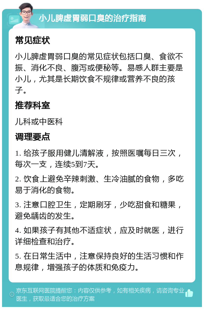 小儿脾虚胃弱口臭的治疗指南 常见症状 小儿脾虚胃弱口臭的常见症状包括口臭、食欲不振、消化不良、腹泻或便秘等。易感人群主要是小儿，尤其是长期饮食不规律或营养不良的孩子。 推荐科室 儿科或中医科 调理要点 1. 给孩子服用健儿清解液，按照医嘱每日三次，每次一支，连续5到7天。 2. 饮食上避免辛辣刺激、生冷油腻的食物，多吃易于消化的食物。 3. 注意口腔卫生，定期刷牙，少吃甜食和糖果，避免龋齿的发生。 4. 如果孩子有其他不适症状，应及时就医，进行详细检查和治疗。 5. 在日常生活中，注意保持良好的生活习惯和作息规律，增强孩子的体质和免疫力。