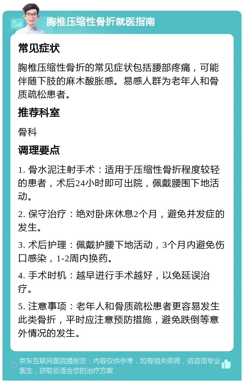 胸椎压缩性骨折就医指南 常见症状 胸椎压缩性骨折的常见症状包括腰部疼痛，可能伴随下肢的麻木酸胀感。易感人群为老年人和骨质疏松患者。 推荐科室 骨科 调理要点 1. 骨水泥注射手术：适用于压缩性骨折程度较轻的患者，术后24小时即可出院，佩戴腰围下地活动。 2. 保守治疗：绝对卧床休息2个月，避免并发症的发生。 3. 术后护理：佩戴护腰下地活动，3个月内避免伤口感染，1-2周内换药。 4. 手术时机：越早进行手术越好，以免延误治疗。 5. 注意事项：老年人和骨质疏松患者更容易发生此类骨折，平时应注意预防措施，避免跌倒等意外情况的发生。