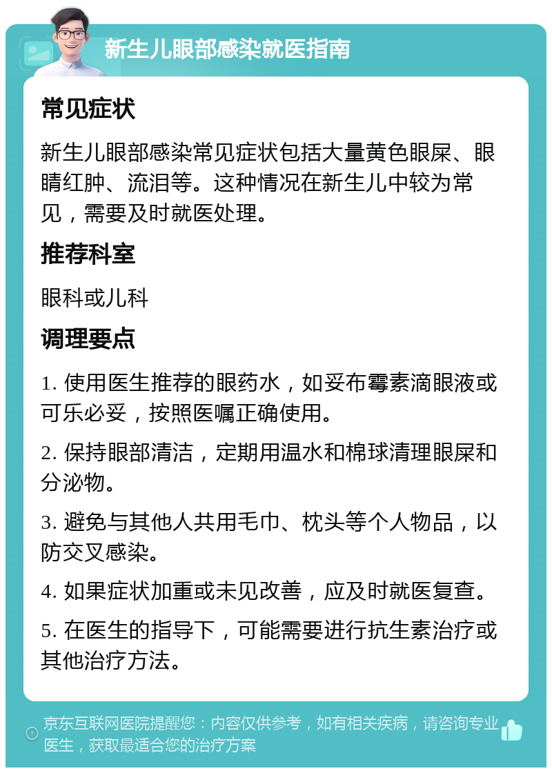 新生儿眼部感染就医指南 常见症状 新生儿眼部感染常见症状包括大量黄色眼屎、眼睛红肿、流泪等。这种情况在新生儿中较为常见，需要及时就医处理。 推荐科室 眼科或儿科 调理要点 1. 使用医生推荐的眼药水，如妥布霉素滴眼液或可乐必妥，按照医嘱正确使用。 2. 保持眼部清洁，定期用温水和棉球清理眼屎和分泌物。 3. 避免与其他人共用毛巾、枕头等个人物品，以防交叉感染。 4. 如果症状加重或未见改善，应及时就医复查。 5. 在医生的指导下，可能需要进行抗生素治疗或其他治疗方法。