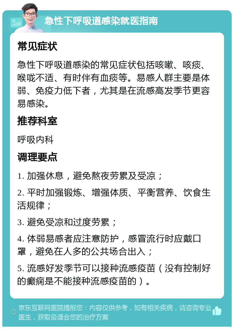 急性下呼吸道感染就医指南 常见症状 急性下呼吸道感染的常见症状包括咳嗽、咳痰、喉咙不适、有时伴有血痰等。易感人群主要是体弱、免疫力低下者，尤其是在流感高发季节更容易感染。 推荐科室 呼吸内科 调理要点 1. 加强休息，避免熬夜劳累及受凉； 2. 平时加强锻炼、增强体质、平衡营养、饮食生活规律； 3. 避免受凉和过度劳累； 4. 体弱易感者应注意防护，感冒流行时应戴口罩，避免在人多的公共场合出入； 5. 流感好发季节可以接种流感疫苗（没有控制好的癫痫是不能接种流感疫苗的）。