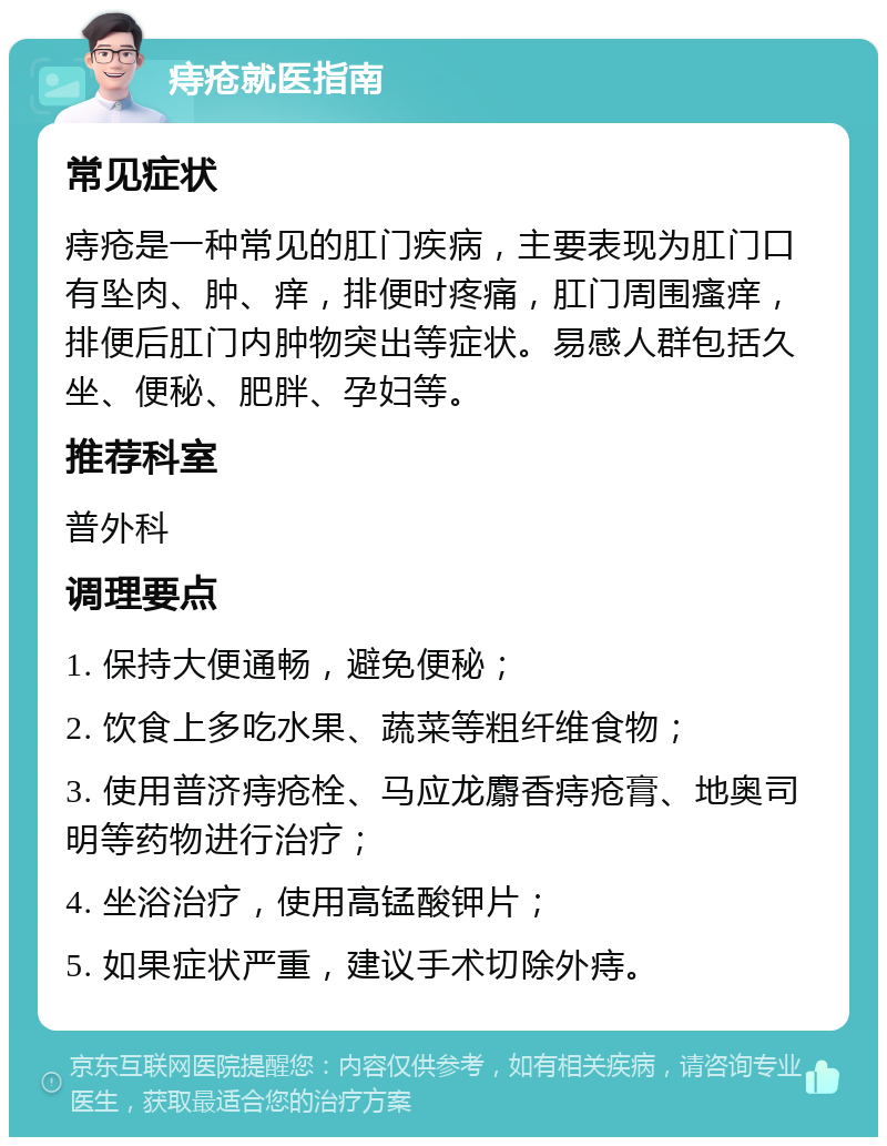 痔疮就医指南 常见症状 痔疮是一种常见的肛门疾病，主要表现为肛门口有坠肉、肿、痒，排便时疼痛，肛门周围瘙痒，排便后肛门内肿物突出等症状。易感人群包括久坐、便秘、肥胖、孕妇等。 推荐科室 普外科 调理要点 1. 保持大便通畅，避免便秘； 2. 饮食上多吃水果、蔬菜等粗纤维食物； 3. 使用普济痔疮栓、马应龙麝香痔疮膏、地奥司明等药物进行治疗； 4. 坐浴治疗，使用高锰酸钾片； 5. 如果症状严重，建议手术切除外痔。