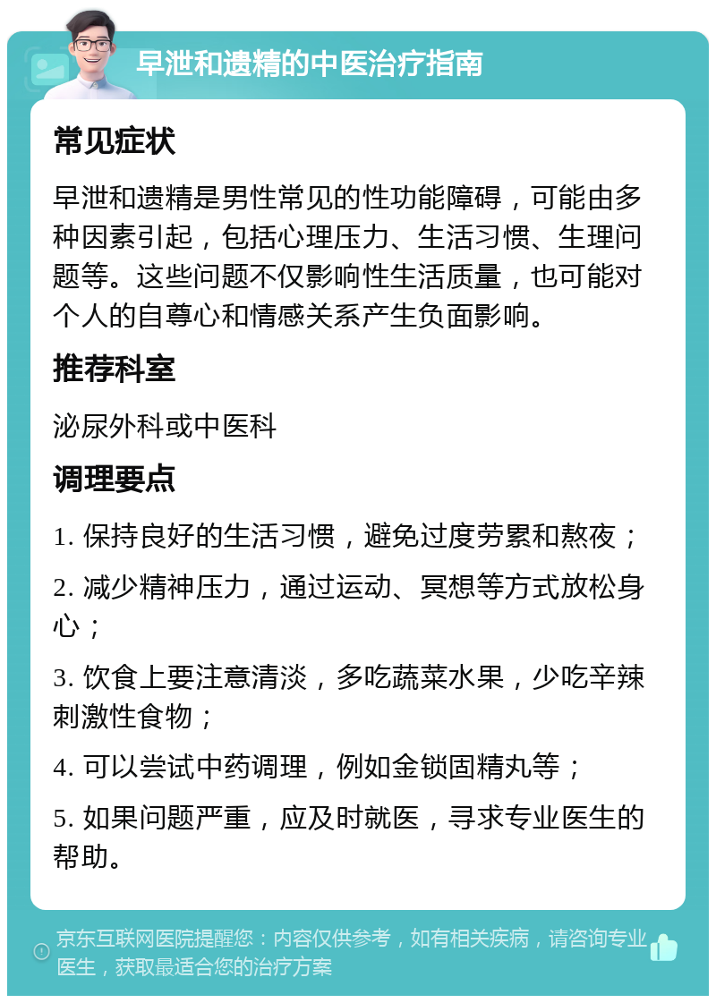 早泄和遗精的中医治疗指南 常见症状 早泄和遗精是男性常见的性功能障碍，可能由多种因素引起，包括心理压力、生活习惯、生理问题等。这些问题不仅影响性生活质量，也可能对个人的自尊心和情感关系产生负面影响。 推荐科室 泌尿外科或中医科 调理要点 1. 保持良好的生活习惯，避免过度劳累和熬夜； 2. 减少精神压力，通过运动、冥想等方式放松身心； 3. 饮食上要注意清淡，多吃蔬菜水果，少吃辛辣刺激性食物； 4. 可以尝试中药调理，例如金锁固精丸等； 5. 如果问题严重，应及时就医，寻求专业医生的帮助。