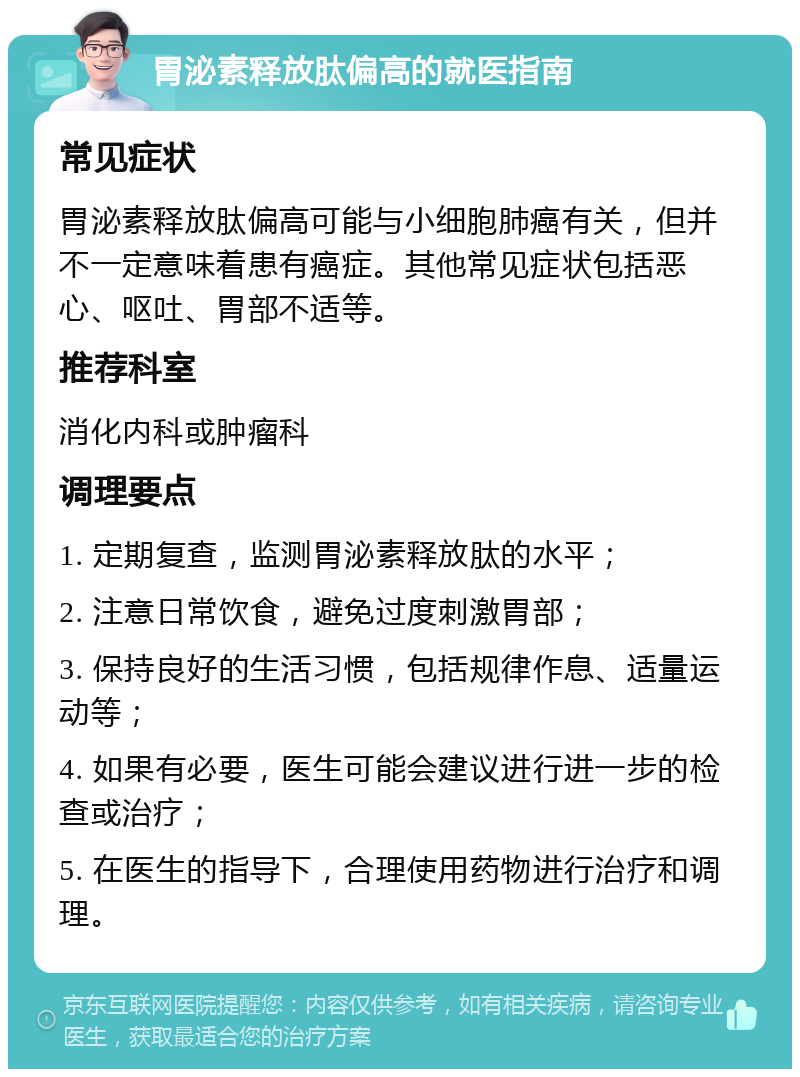 胃泌素释放肽偏高的就医指南 常见症状 胃泌素释放肽偏高可能与小细胞肺癌有关，但并不一定意味着患有癌症。其他常见症状包括恶心、呕吐、胃部不适等。 推荐科室 消化内科或肿瘤科 调理要点 1. 定期复查，监测胃泌素释放肽的水平； 2. 注意日常饮食，避免过度刺激胃部； 3. 保持良好的生活习惯，包括规律作息、适量运动等； 4. 如果有必要，医生可能会建议进行进一步的检查或治疗； 5. 在医生的指导下，合理使用药物进行治疗和调理。