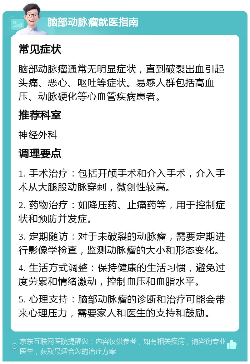 脑部动脉瘤就医指南 常见症状 脑部动脉瘤通常无明显症状，直到破裂出血引起头痛、恶心、呕吐等症状。易感人群包括高血压、动脉硬化等心血管疾病患者。 推荐科室 神经外科 调理要点 1. 手术治疗：包括开颅手术和介入手术，介入手术从大腿股动脉穿刺，微创性较高。 2. 药物治疗：如降压药、止痛药等，用于控制症状和预防并发症。 3. 定期随访：对于未破裂的动脉瘤，需要定期进行影像学检查，监测动脉瘤的大小和形态变化。 4. 生活方式调整：保持健康的生活习惯，避免过度劳累和情绪激动，控制血压和血脂水平。 5. 心理支持：脑部动脉瘤的诊断和治疗可能会带来心理压力，需要家人和医生的支持和鼓励。