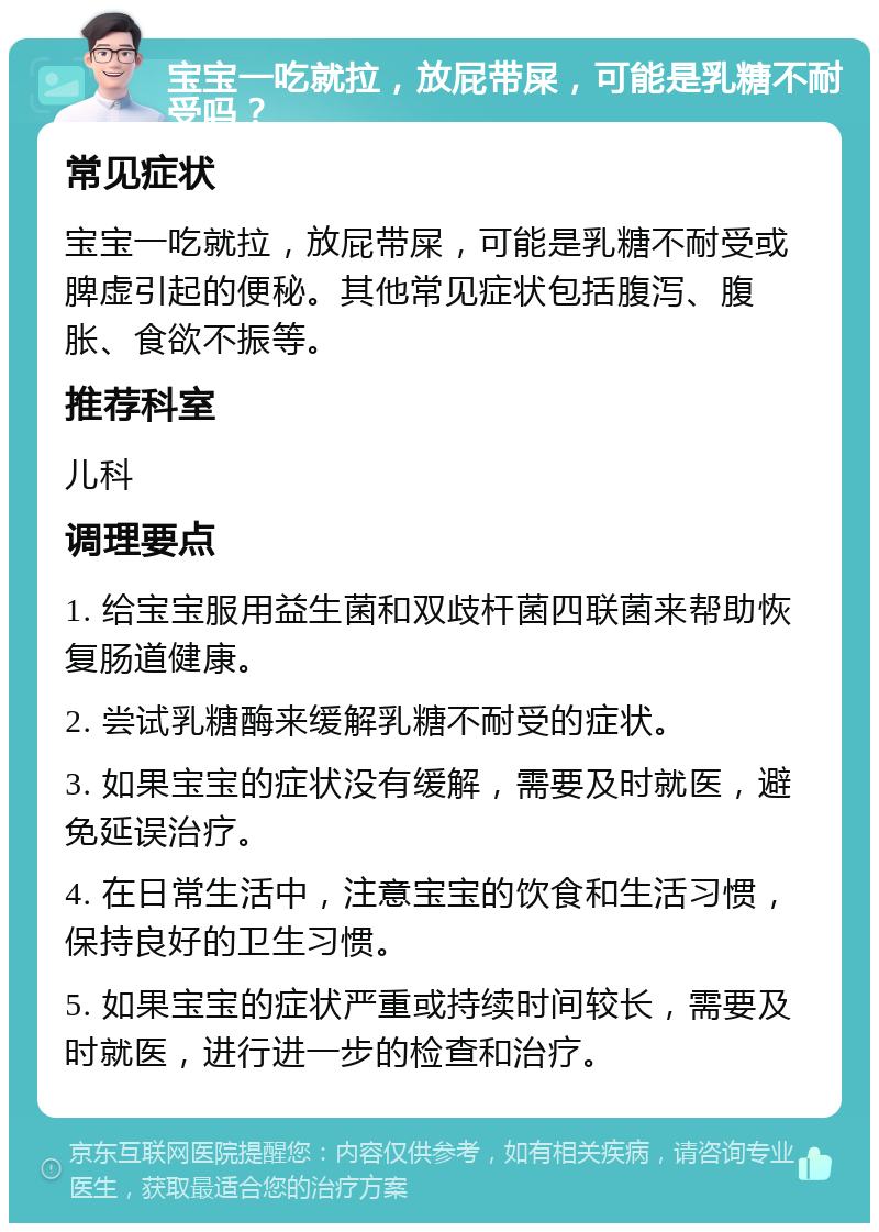 宝宝一吃就拉，放屁带屎，可能是乳糖不耐受吗？ 常见症状 宝宝一吃就拉，放屁带屎，可能是乳糖不耐受或脾虚引起的便秘。其他常见症状包括腹泻、腹胀、食欲不振等。 推荐科室 儿科 调理要点 1. 给宝宝服用益生菌和双歧杆菌四联菌来帮助恢复肠道健康。 2. 尝试乳糖酶来缓解乳糖不耐受的症状。 3. 如果宝宝的症状没有缓解，需要及时就医，避免延误治疗。 4. 在日常生活中，注意宝宝的饮食和生活习惯，保持良好的卫生习惯。 5. 如果宝宝的症状严重或持续时间较长，需要及时就医，进行进一步的检查和治疗。