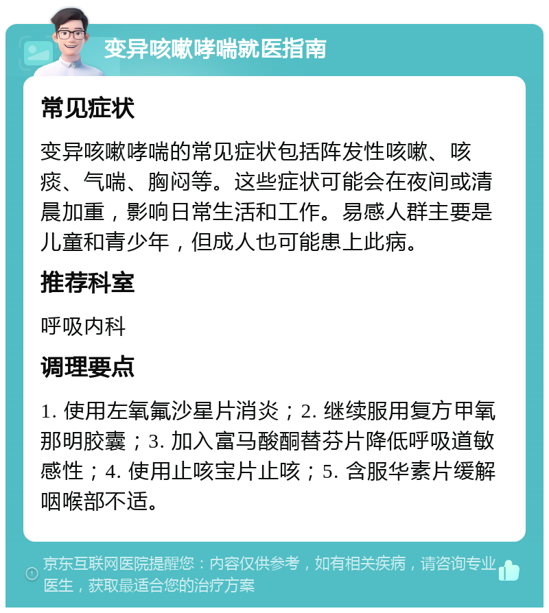 变异咳嗽哮喘就医指南 常见症状 变异咳嗽哮喘的常见症状包括阵发性咳嗽、咳痰、气喘、胸闷等。这些症状可能会在夜间或清晨加重，影响日常生活和工作。易感人群主要是儿童和青少年，但成人也可能患上此病。 推荐科室 呼吸内科 调理要点 1. 使用左氧氟沙星片消炎；2. 继续服用复方甲氧那明胶囊；3. 加入富马酸酮替芬片降低呼吸道敏感性；4. 使用止咳宝片止咳；5. 含服华素片缓解咽喉部不适。